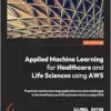 Applied Machine Learning for Healthcare and Life Sciences Using AWS: Transformational AI implementations for biotech, clinical, and healthcare organizations (PDF )